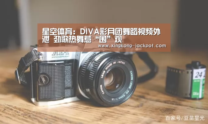 星空体育:DIVA彩月团舞蹈视频外泄 劲歌热舞惹“围”观(图2) 星空体验