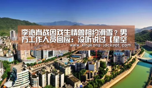 李沁肖战因戏生情曾相约滑雪?男方工作人员回应:没听说过【星空体育】(图4) 星空体育